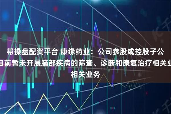 帮操盘配资平台 康缘药业：公司参股或控股子公司目前暂未开展脑部疾病的筛查、诊断和康复治疗相关业务