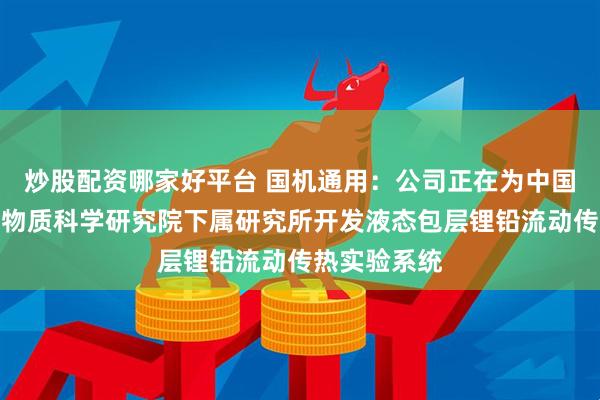 炒股配资哪家好平台 国机通用：公司正在为中国科学院合肥物质科学研究院下属研究所开发液态包层锂铅流动传热实验系统