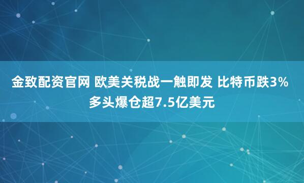 金致配资官网 欧美关税战一触即发 比特币跌3% 多头爆仓超7.5亿美元