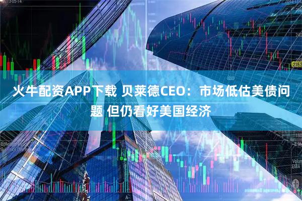 火牛配资APP下载 贝莱德CEO：市场低估美债问题 但仍看好美国经济