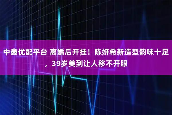 中鑫优配平台 离婚后开挂！陈妍希新造型韵味十足，39岁美到让人移不开眼