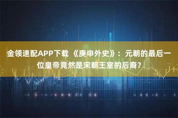 金领速配APP下载 《庚申外史》：元朝的最后一位皇帝竟然是宋朝王室的后裔？
