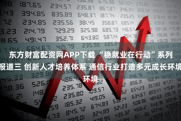 东方财富配资网APP下载 “稳就业在行动”系列报道三 创新人才培养体系 通信行业打造多元成长环境