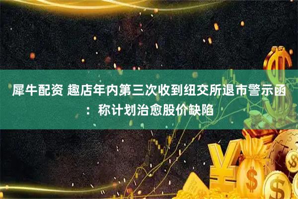 犀牛配资 趣店年内第三次收到纽交所退市警示函：称计划治愈股价缺陷