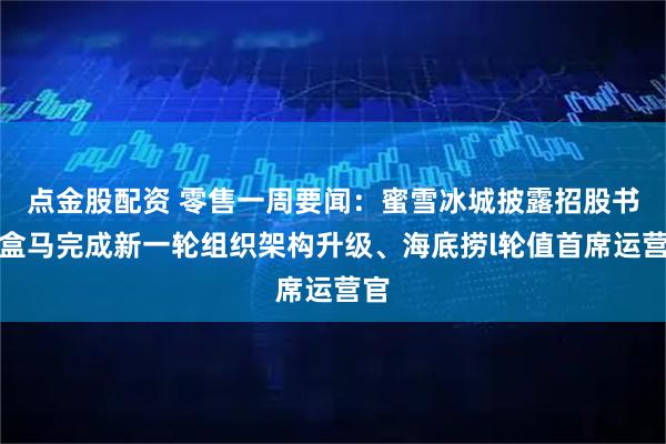 点金股配资 零售一周要闻：蜜雪冰城披露招股书、盒马完成新一轮组织架构升级、海底捞l轮值首席运营官