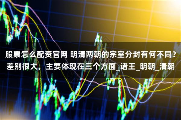 股票怎么配资官网 明清两朝的宗室分封有何不同？差别很大，主要体现在三个方面_诸王_明朝_清朝