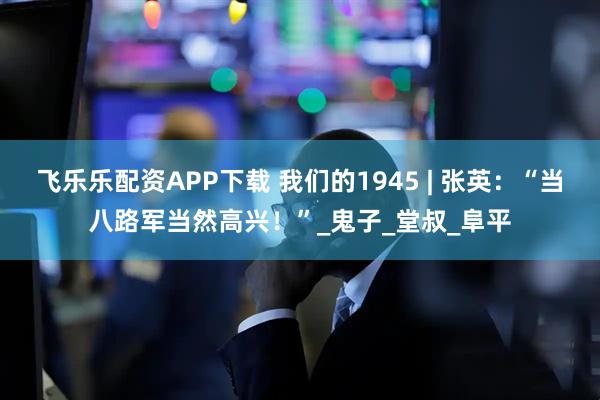 飞乐乐配资APP下载 我们的1945 | 张英：“当八路军当然高兴！”_鬼子_堂叔_阜平
