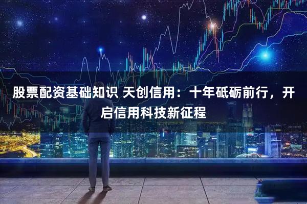 股票配资基础知识 天创信用：十年砥砺前行，开启信用科技新征程