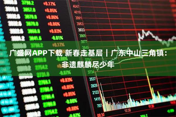 广盛网APP下载 新春走基层｜广东中山三角镇：非遗麒麟尽少年