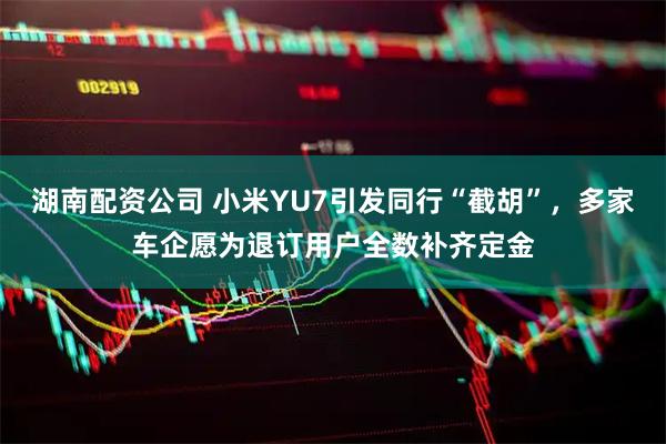 湖南配资公司 小米YU7引发同行“截胡”，多家车企愿为退订用户全数补齐定金