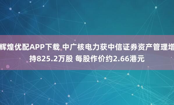 辉煌优配APP下载 中广核电力获中信证券资产管理增持825.2万股 每股作价约2.66港元