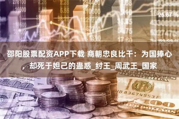邵阳股票配资APP下载 商朝忠良比干：为国捧心，却死于妲己的蛊惑_纣王_周武王_国家
