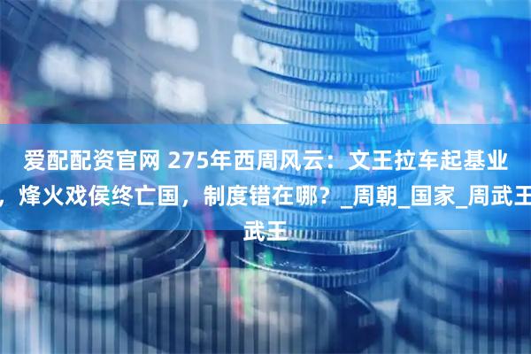 爱配配资官网 275年西周风云：文王拉车起基业，烽火戏侯终亡国，制度错在哪？_周朝_国家_周武王