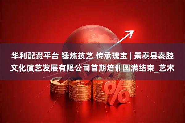 华利配资平台 锤炼技艺 传承瑰宝 | 景泰县秦腔文化演艺发展有限公司首期培训圆满结束_艺术