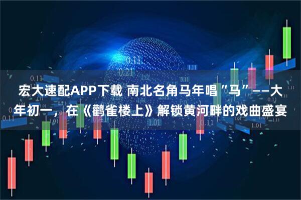 宏大速配APP下载 南北名角马年唱“马”——大年初一，在《鹳雀楼上》解锁黄河畔的戏曲盛宴