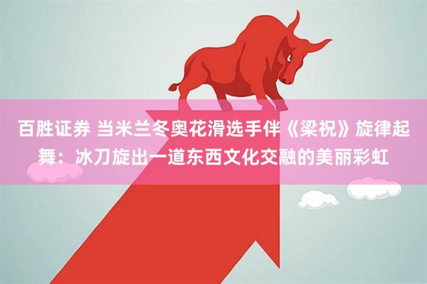 百胜证券 当米兰冬奥花滑选手伴《梁祝》旋律起舞：冰刀旋出一道东西文化交融的美丽彩虹