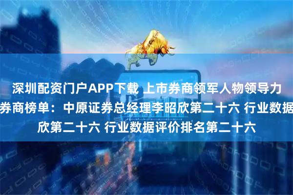 深圳配资门户APP下载 上市券商领军人物领导力TOP榜丨成长发展券商榜单：中原证券总经理李昭欣第二十六 行业数据评价排名第二十六