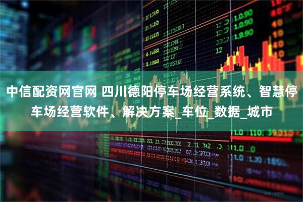 中信配资网官网 四川德阳停车场经营系统、智慧停车场经营软件、解决方案_车位_数据_城市