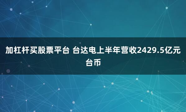 加杠杆买股票平台 台达电上半年营收2429.5亿元台币