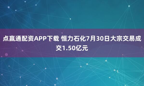 点赢通配资APP下载 恒力石化7月30日大宗交易成交1.50亿元