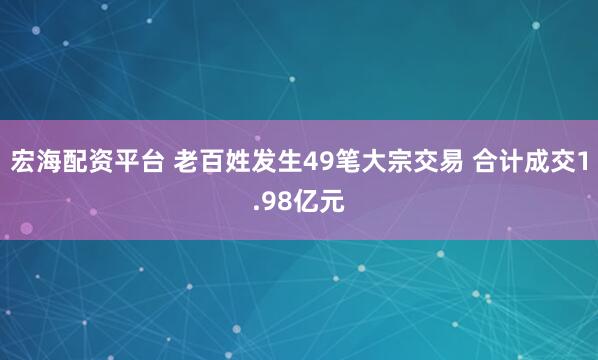 宏海配资平台 老百姓发生49笔大宗交易 合计成交1.98亿元