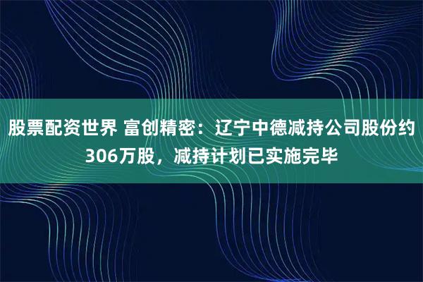 股票配资世界 富创精密:辽宁中德减持公司股份约306万股,减持计划已实施完毕