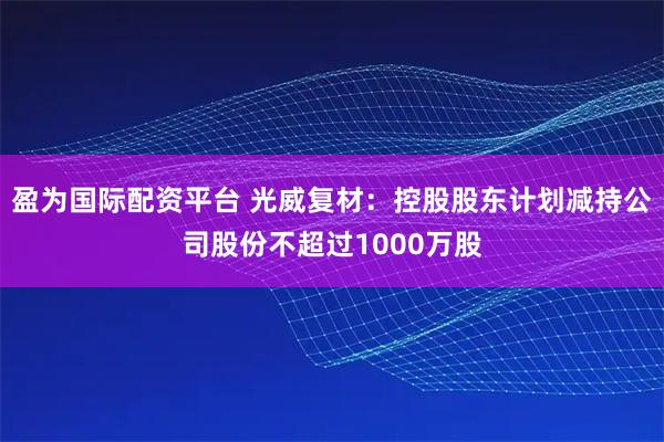 盈为国际配资平台 光威复材：控股股东计划减持公司股份不超过1000万股
