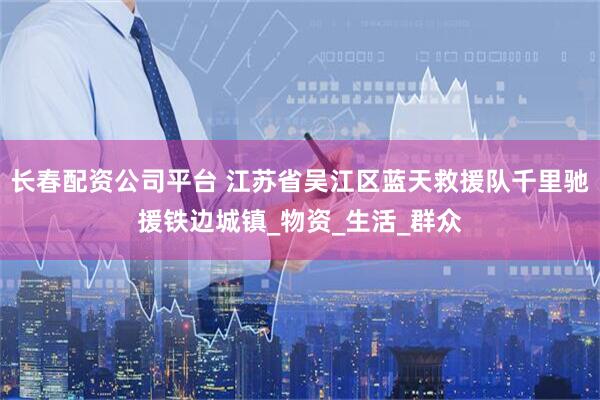长春配资公司平台 江苏省吴江区蓝天救援队千里驰援铁边城镇_物资_生活_群众