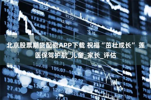 北京股票期货配资APP下载 祝福“茁壮成长” 莲医保驾护航_儿童_家长_评估