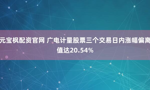 元宝枫配资官网 广电计量股票三个交易日内涨幅偏离值达20.54%