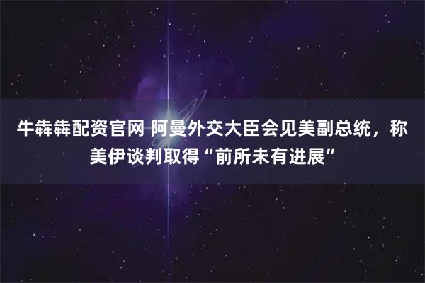 牛犇犇配资官网 阿曼外交大臣会见美副总统，称美伊谈判取得“前所未有进展”