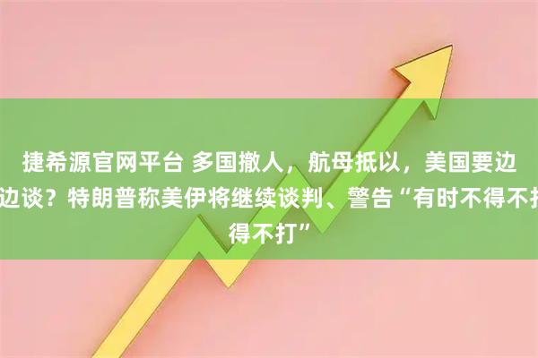 捷希源官网平台 多国撤人，航母抵以，美国要边打边谈？特朗普称美伊将继续谈判、警告“有时不得不打”