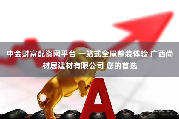 中金财富配资网平台 一站式全屋整装体验 广西尚材居建材有限公司 您的首选