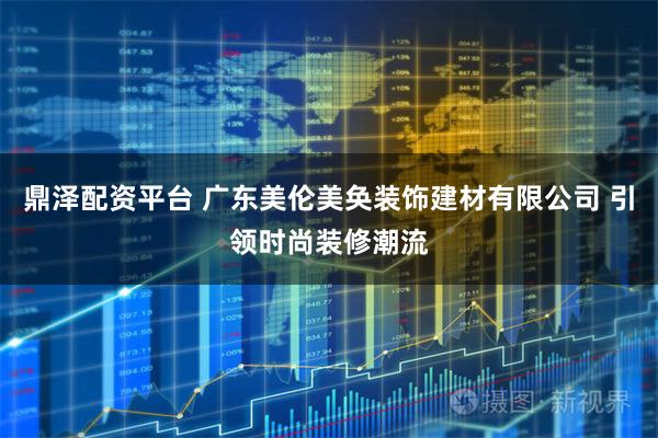 鼎泽配资平台 广东美伦美奂装饰建材有限公司 引领时尚装修潮流