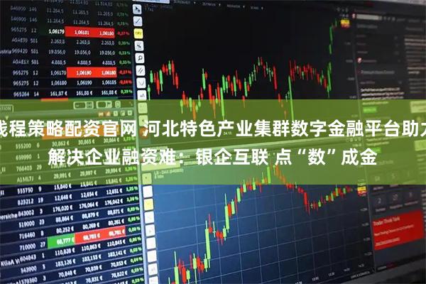 钱程策略配资官网 河北特色产业集群数字金融平台助力解决企业融资难：银企互联 点“数”成金