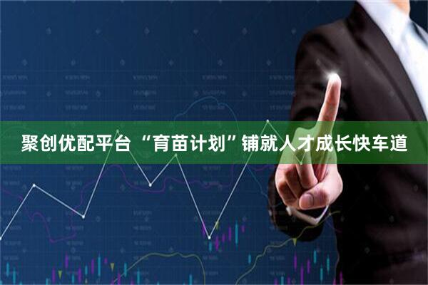 聚创优配平台 “育苗计划”铺就人才成长快车道