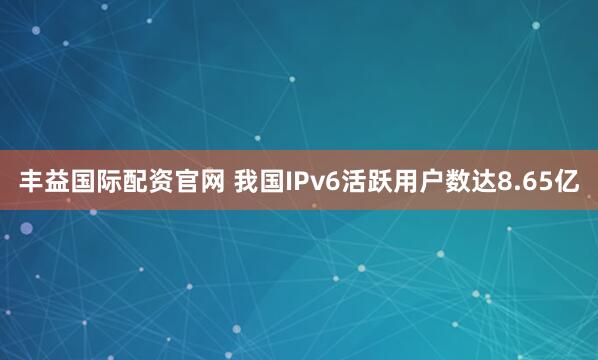 丰益国际配资官网 我国IPv6活跃用户数达8.65亿