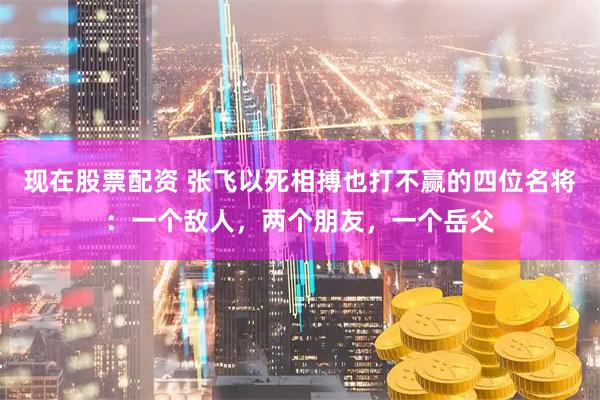 现在股票配资 张飞以死相搏也打不赢的四位名将:一个敌人,两个朋友,一个岳父