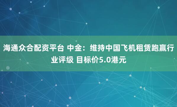 海通众合配资平台 中金:维持中国飞机租赁跑赢行业评级 目标价5.0港元