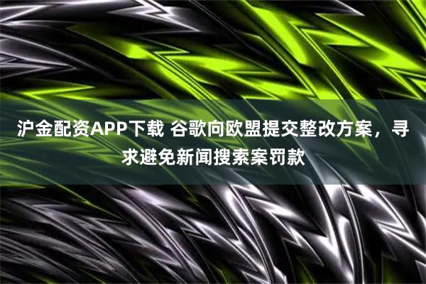 沪金配资APP下载 谷歌向欧盟提交整改方案，寻求避免新闻搜索案罚款