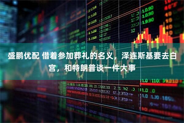 盛鹏优配 借着参加葬礼的名义，泽连斯基要去白宫，和特朗普谈一件大事